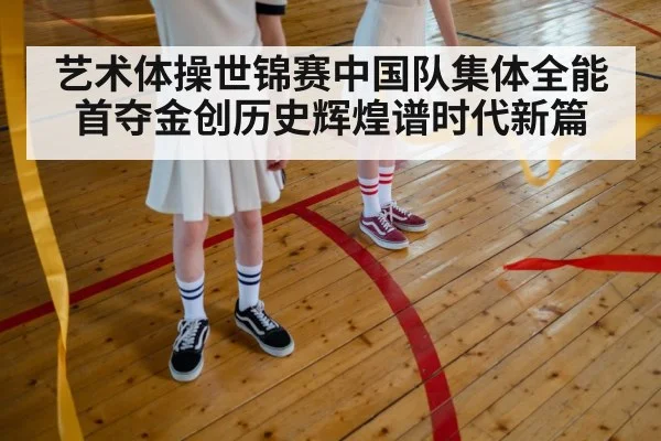 艺术体操世锦赛中国队集体全能首夺金创历史辉煌谱时代新篇