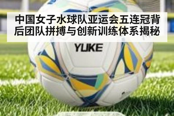 中国女子水球队亚运会五连冠背后团队拼搏与创新训练体系揭秘